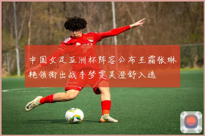 中国女足亚洲杯阵容公布王霜张琳艳领衔出战李梦雯吴澄舒入选