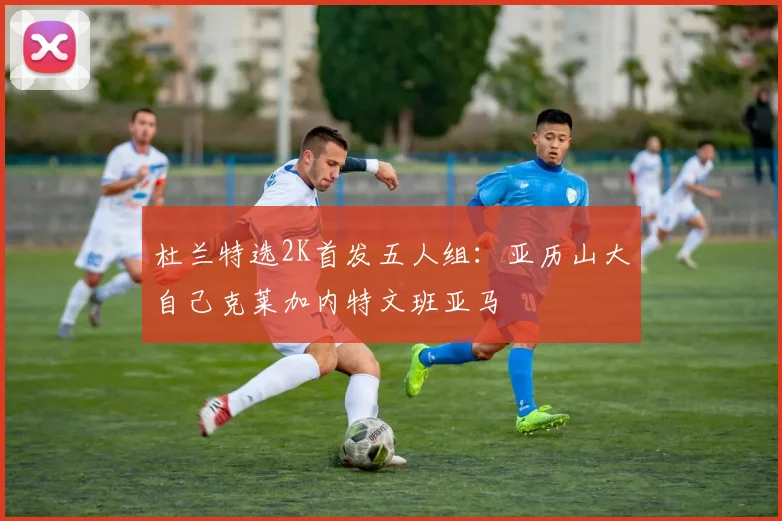 杜兰特选2K首发五人组：亚历山大自己克莱加内特文班亚马
