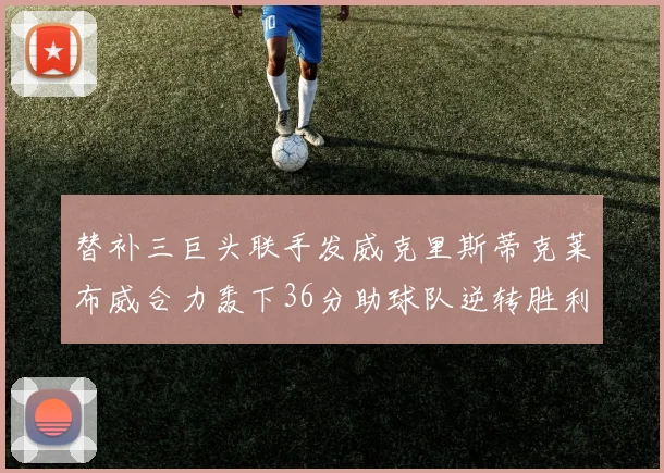 替补三巨头联手发威克里斯蒂克莱布威合力轰下36分助球队逆转胜利