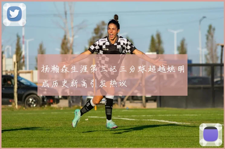 杨瀚森生涯第三记三分球超越姚明成历史新高引发热议
