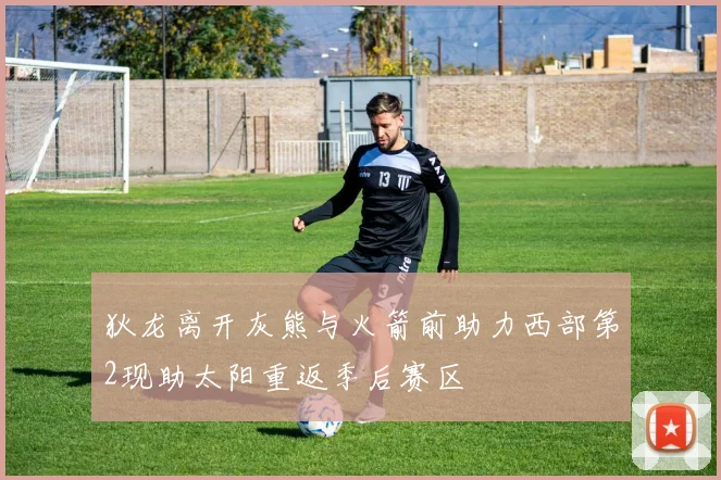狄龙离开灰熊与火箭前助力西部第2现助太阳重返季后赛区