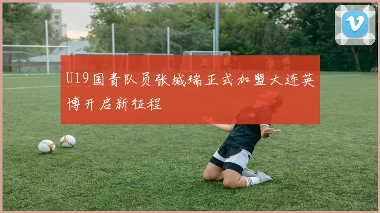 U19国青队员张城瑞正式加盟大连英博开启新征程