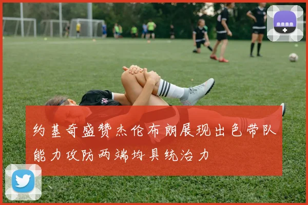 约基奇盛赞杰伦布朗展现出色带队能力攻防两端均具统治力