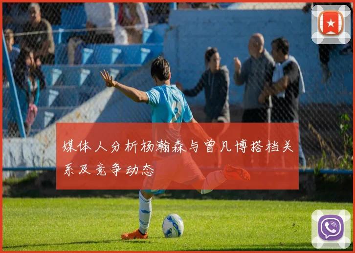 媒体人分析杨瀚森与曾凡博搭档关系及竞争动态