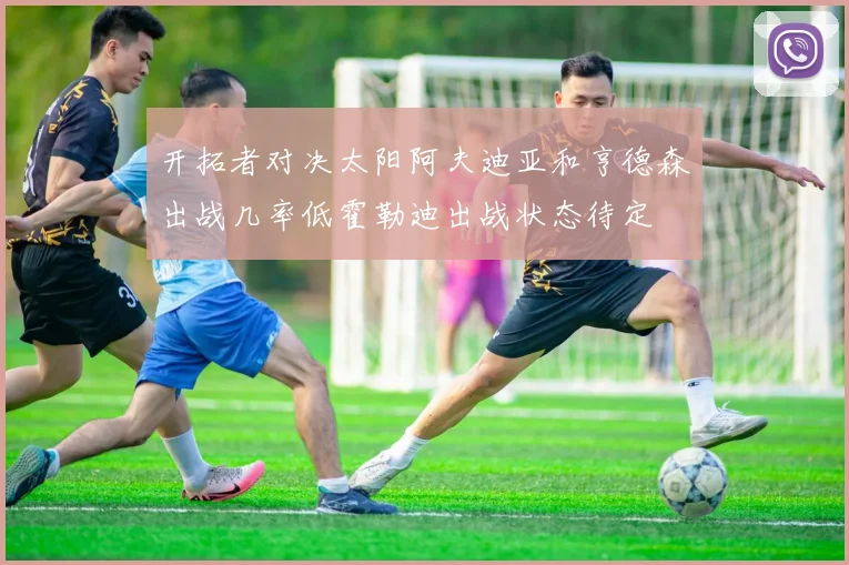 开拓者对决太阳阿夫迪亚和亨德森出战几率低霍勒迪出战状态待定