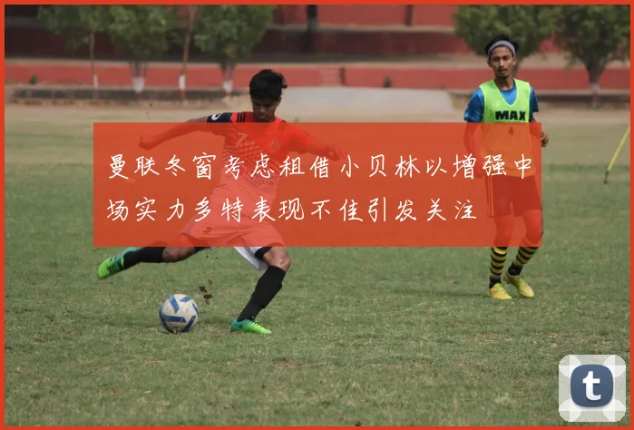 曼联冬窗考虑租借小贝林以增强中场实力多特表现不佳引发关注