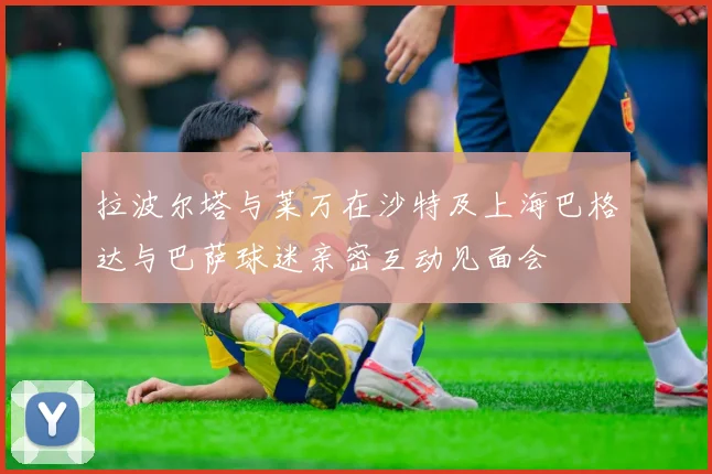 拉波尔塔与莱万在沙特及上海巴格达与巴萨球迷亲密互动见面会