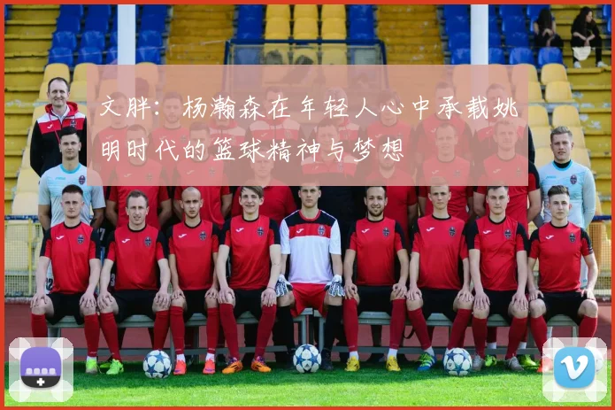 文胖：杨瀚森在年轻人心中承载姚明时代的篮球精神与梦想