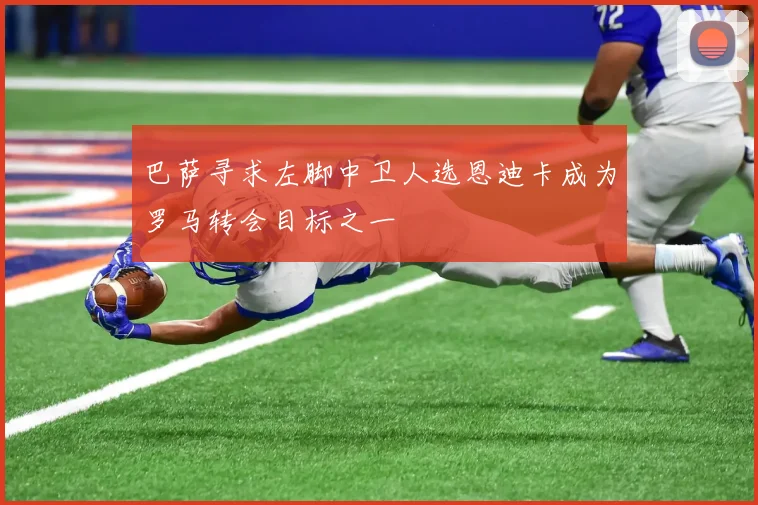 巴萨寻求左脚中卫人选恩迪卡成为罗马转会目标之一
