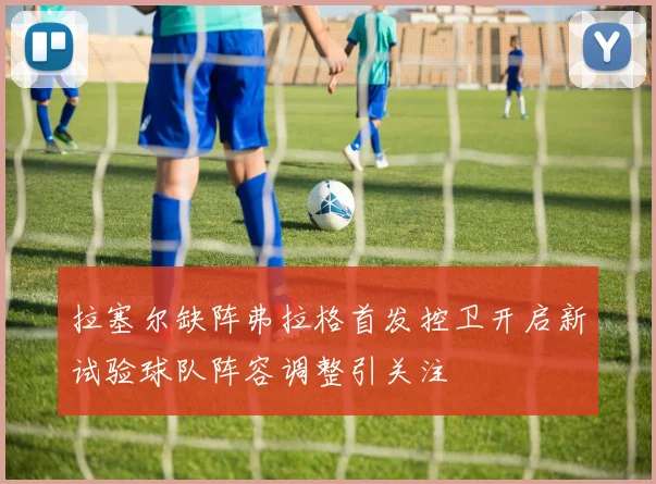 拉塞尔缺阵弗拉格首发控卫开启新试验球队阵容调整引关注