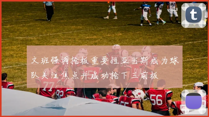 文班强调抢板重要性亚当斯成为球队关注焦点并成功抢下三前板
