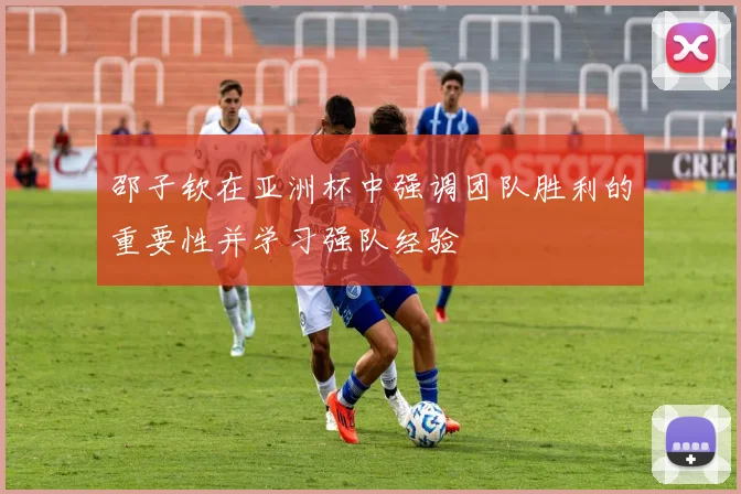 邵子钦在亚洲杯中强调团队胜利的重要性并学习强队经验