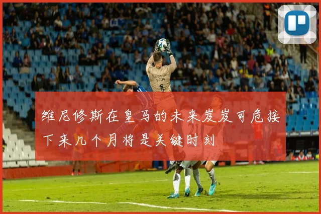 维尼修斯在皇马的未来岌岌可危接下来几个月将是关键时刻