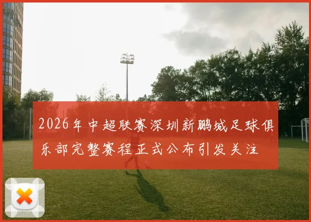 2026年中超联赛深圳新鹏城足球俱乐部完整赛程正式公布引发关注