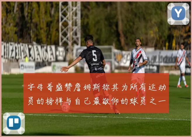 字母哥盛赞詹姆斯称其为所有运动员的榜样与自己最敬仰的球员之一