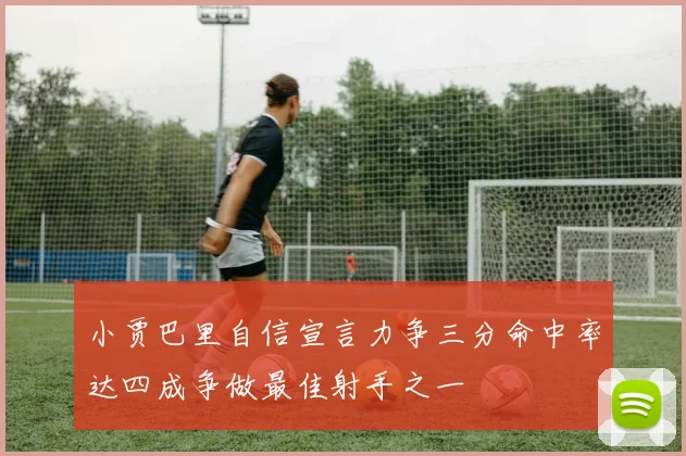 小贾巴里自信宣言力争三分命中率达四成争做最佳射手之一