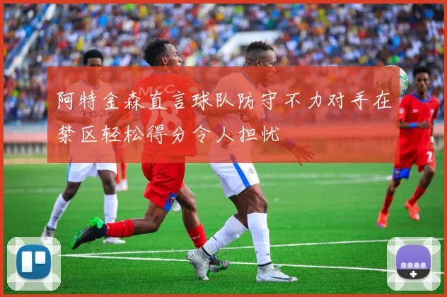 阿特金森直言球队防守不力对手在禁区轻松得分令人担忧