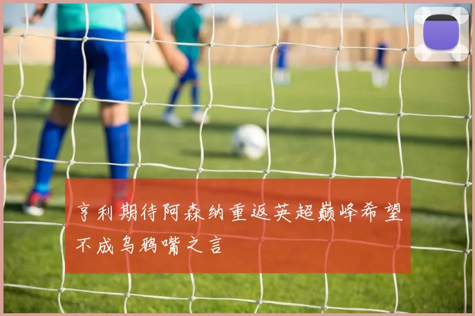 亨利期待阿森纳重返英超巅峰希望不成乌鸦嘴之言