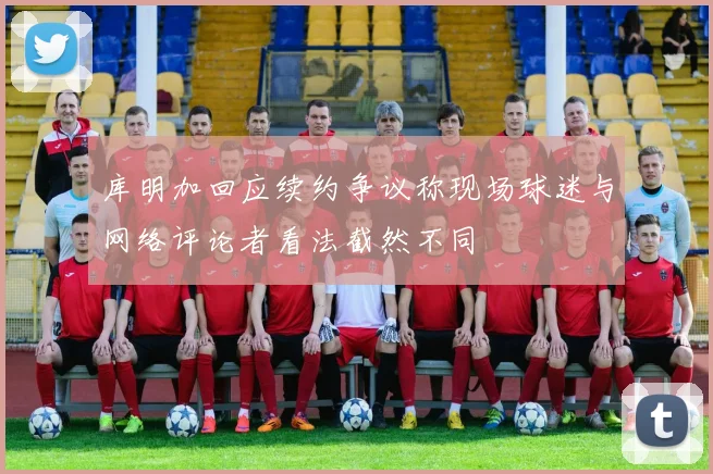 库明加回应续约争议称现场球迷与网络评论者看法截然不同