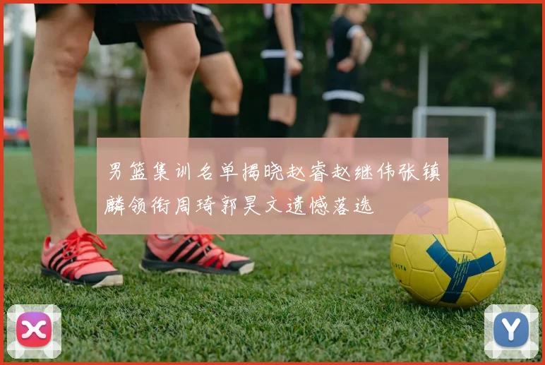 男篮集训名单揭晓赵睿赵继伟张镇麟领衔周琦郭昊文遗憾落选