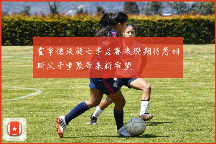 霍华德谈骑士季后赛表现期待詹姆斯父子重聚带来新希望