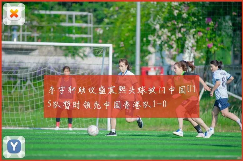 李宇轩助攻盛宸熙头球破门中国U15队暂时领先中国香港队1-0