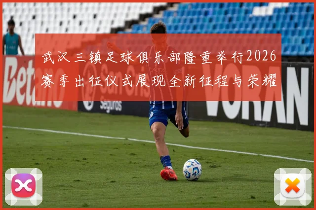 武汉三镇足球俱乐部隆重举行2026赛季出征仪式展现全新征程与荣耀追求