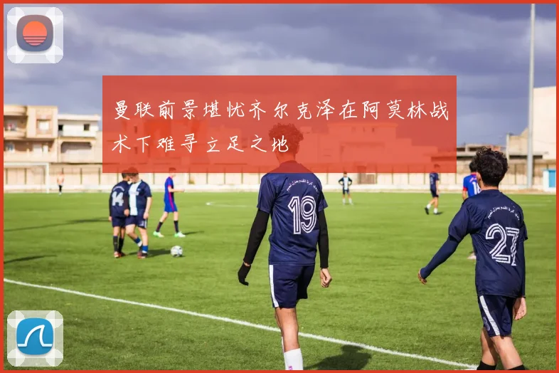 曼联前景堪忧齐尔克泽在阿莫林战术下难寻立足之地