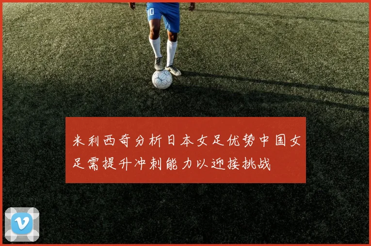 米利西奇分析日本女足优势中国女足需提升冲刺能力以迎接挑战