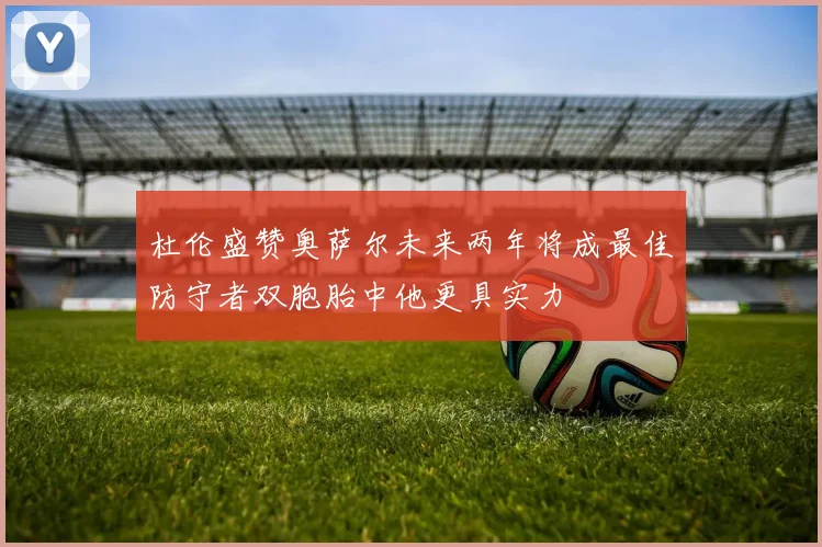 杜伦盛赞奥萨尔未来两年将成最佳防守者双胞胎中他更具实力