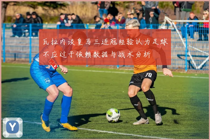 瓦拉内谈皇马三连冠经验认为足球不应过于依赖数据与战术分析