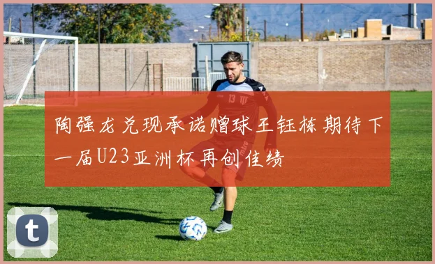 陶强龙兑现承诺赠球王钰栋期待下一届U23亚洲杯再创佳绩