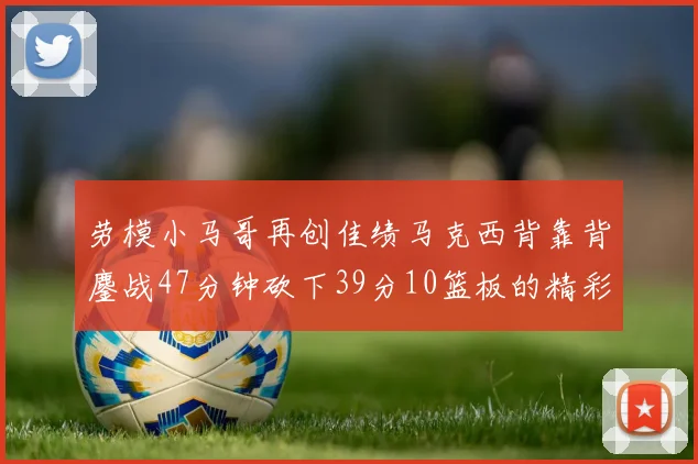 劳模小马哥再创佳绩马克西背靠背鏖战47分钟砍下39分10篮板的精彩表现