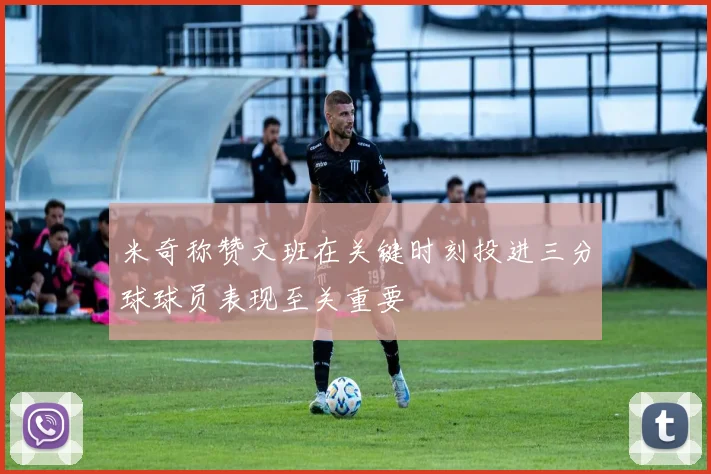米奇称赞文班在关键时刻投进三分球球员表现至关重要